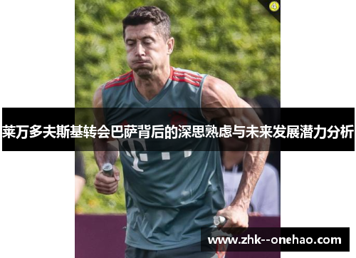 莱万多夫斯基转会巴萨背后的深思熟虑与未来发展潜力分析