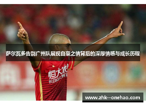 萨尔瓦多告别广州队展现自豪之情背后的深厚情感与成长历程