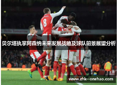 贝尔塔执掌阿森纳未来发展战略及球队前景展望分析 贝尔塔执掌阿森纳未来发展战略及球队前景展望分析