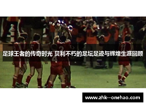 足球王者的传奇时光 贝利不朽的足坛足迹与辉煌生涯回顾 足球王者的传奇时光 贝利不朽的足坛足迹与辉煌生涯回顾