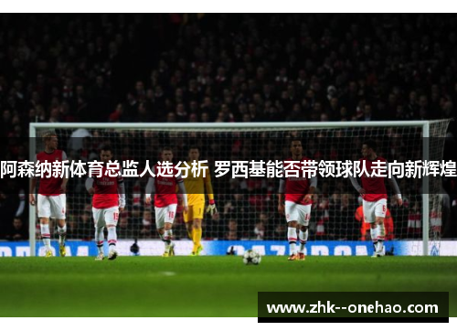阿森纳新体育总监人选分析 罗西基能否带领球队走向新辉煌 阿森纳新体育总监人选分析 罗西基能否带领球队走向新辉煌