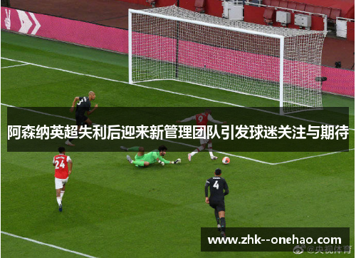 阿森纳英超失利后迎来新管理团队引发球迷关注与期待 阿森纳英超失利后迎来新管理团队引发球迷关注与期待