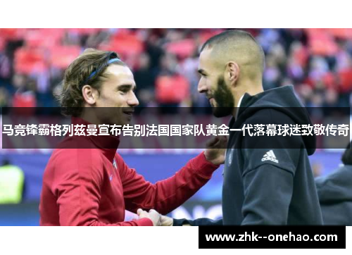 马竞锋霸格列兹曼宣布告别法国国家队黄金一代落幕球迷致敬传奇