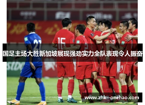 国足主场大胜新加坡展现强劲实力全队表现令人振奋 国足主场大胜新加坡展现强劲实力全队表现令人振奋