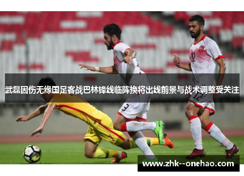 武磊因伤无缘国足客战巴林锋线临阵换将出线前景与战术调整受关注 武磊因伤无缘国足客战巴林锋线临阵换将出线前景与战术调整受关注